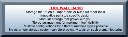 TOOL WALL BASIC Storage for 160ea 40 taper tools or 60ea 50 taper tools.  Innovative pull stud specific design. Modular storage that grows with you. Tiered arrangement for maximum tool visibility. Multiple configurations for different machine types possible No other tool storage system can store so many tools on such a small footprint.