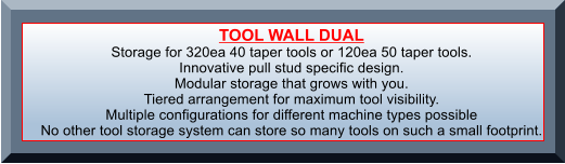 TOOL WALL DUAL Storage for 320ea 40 taper tools or 120ea 50 taper tools.  Innovative pull stud specific design. Modular storage that grows with you. Tiered arrangement for maximum tool visibility. Multiple configurations for different machine types possible No other tool storage system can store so many tools on such a small footprint.